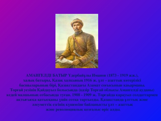 АМАНГЕЛДІ БАТЫР Үдербайұлы Иманов (1873 - 1919 жж.), халық батыры, Қазақ халқының 1916 ж. ұлт - азаттық көтерілісі басшыларының бірі, Қазақстандағы Азамат соғысынын қаһарманы. Торғай уезінің Қайдауыл болысында (қазір Торғай облысы Амангелді ауданы) кедей малшының отбасында туған. 1908 - 1909 ж. Торғайда қарауыл солдаттармен ақтығысқа қатысқаны үшін сотқа тартылды. Қазақстанда ұлттық және әлеуметтік езгінің күшеюіне байланысты ұлт – азаттық  және революциялық қозғалыс өріс алды.