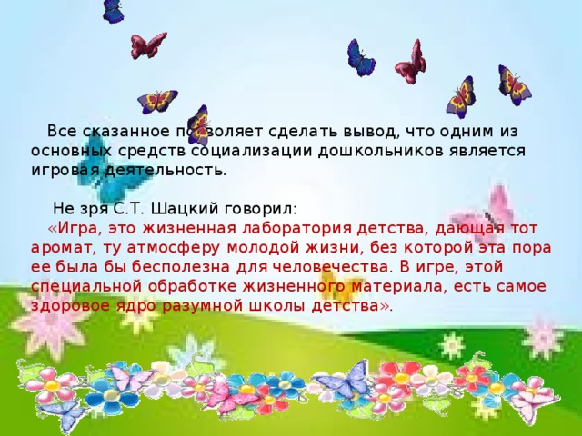 Все сказанное позволяет сделать вывод, что одним из основных средств социализации дошкольников является игровая деятельность.  Не зря С.Т. Шацкий говорил: «Игра, это жизненная лаборатория детства, дающая тот аромат, ту атмосферу молодой жизни, без которой эта пора ее была бы бесполезна для человечества. В игре, этой специальной обработке жизненного материала, есть самое здоровое ядро разумной школы детства».