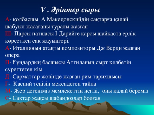 V . Әріптер сыры  А - қолбасшы А.Македонскийдің сақтарға қалай шабуыл жасағаны туралы жазған Ш - Парсы патшасы І Дарийге қарсы шайқаста ерлік көрсеткен сақ жауынгері. А - Италияның атақты композиторы Дж Верди жазған опера П - Ғұндардың басшысы Аттиланың сырт келбетін суреттеген кім Д - Сарматтар жөнінде жазған рим тарихшысы Г - Каспий теңізін мекендеген тайпа М - Жер дегеніміз мемлекеттің негізі, оны қалай береміз С - Сақтар жақсы шабандоздар болған