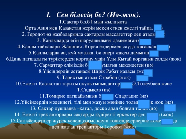 І. Сен білесің бе? (Иә-жоқ). 1.Сақтар б.з.б І мың жылдықта Орта Азия мен Қазақстан жерін мекен еткен ежелгі тайпа. (иә) 2. Геродот өз жазбаларында сақтарды массагеттер деп атады.(иә) 3. Қаңлыларда егін шаруашылығы дамымаған (жоқ) 4.Қаңлы тайпалары Жапония ,Корея елдерімен сауда жасасқан (жоқ) 5.Қаңлыларда ән, күй,музыка, би өнері жақсы дамыған (иә) 6.Цинь патшалығы түріктерден қорғану үшін Ұлы Қытай қорғанын салды (жоқ) 7. Сарматтар еліміздің батыс аумағын мекендеген (иә) 8.Үйсіндердін астанасы Шірік Рабат қаласы (жоқ) 9. Тарихтың атасы Страбон (жоқ) 10.Ежелгі Қазақстан тарихы оқулығының авторлары Ә.Төлеубаев және Т.Садықов (иә) 11.Томирис патшайымның баласы Спаргапис (иә) 12.Үйсіндердің мәдениеті, тілі мен жазуы жөнінде толық дерек жоқ (иә) 13. Сақтар дұшпанға –қатал, досқа адал болған тайпа (иә) 14. Ежелгі грек авторлары сақтарды құдіретті еркектер деп атады (жоқ) 15.Сақ әйелдері ер жүрек келеді,соғыс қаупі төнгенде ерлеріне көмектеседі деп жазған грек авторы Геродот (жоқ)