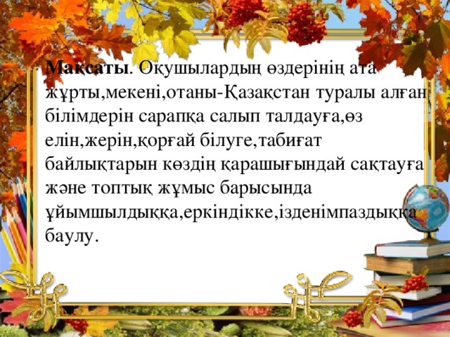 Мақсаты . Оқушылардың өздерінің ата жұрты,мекені,отаны-Қазақстан туралы алған білімдерін сарапқа салып талдауға,өз елін,жерін,қорғай білуге,табиғат байлықтарын көздің қарашығындай сақтауға және топтық жұмыс барысында ұйымшылдыққа,еркіндікке,ізденімпаздыққа баулу.