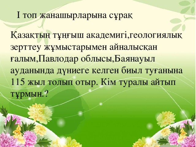 І топ жанашырларына сұрақ Қазақтың тұңғыш академигі,геологиялық зерттеу жұмыстарымен айналысқан ғалым,Павлодар облысы,Баянауыл ауданында дүниеге келген биыл туғанына 115 жыл толып отыр. Кім туралы айтып тұрмын.?