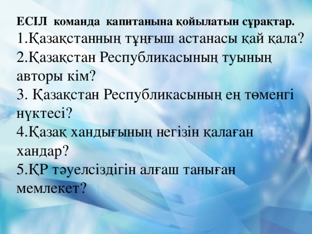 ЕСІЛ команда капитанына қойылатын сұрақтар. 1.Қазақстанның тұңғыш астанасы қай қала? 2.Қазақстан Республикасының туының авторы кім? 3. Қазақстан Республикасының ең төменгі нүктесі? 4.Қазақ хандығының негізін қалаған хандар? 5.ҚР тәуелсіздігін алғаш таныған мемлекет?