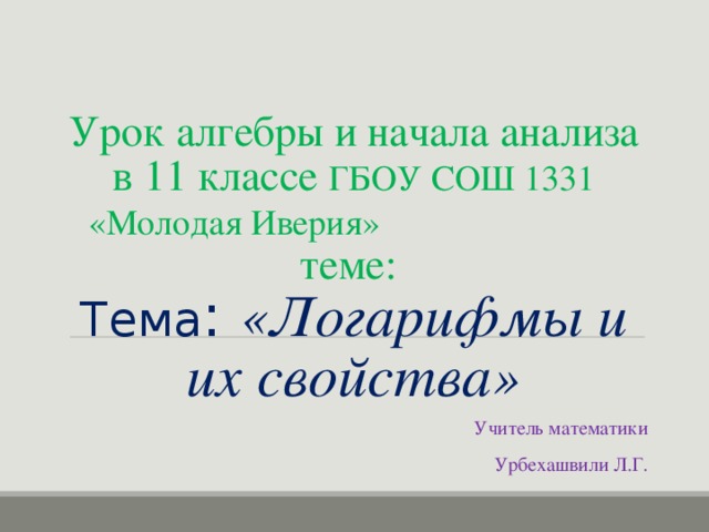 Урок алгебры и начала анализа в 11 классе ГБОУ СОШ 1331 «Молодая Иверия» теме :   Тема : «Логарифмы и их свойства» Учитель математики  Урбехашвили Л.Г.