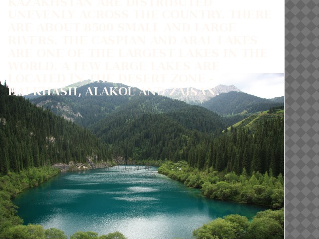 Extensive water resources of Kazakhstan are distributed unevenly across the country. There are about 8500 small and large rivers. The caspian and aral lakes are one of the largest lakes in the world. A few large lakes are located in the desert zone - Balkhash, Alakol and Zaisan .