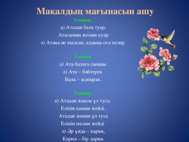 Мақалдың мағынасын ашу 1-топқа: а) Атадан бала туар, Атасының жолын қуар ә) Атаңа не қылсаң, алдыңа сол келер. 2-топқа: а) Ата балаға сыншы. ә) Ата – бәйтерек Бала – жапырақ. 3-топқа: а) Атадан жақсы ұл туса, Елінің қамын жейді. Атадан жаман ұл туса Елінің малын жейді ә) Әр ұяда – қария, Қария – бір дария.