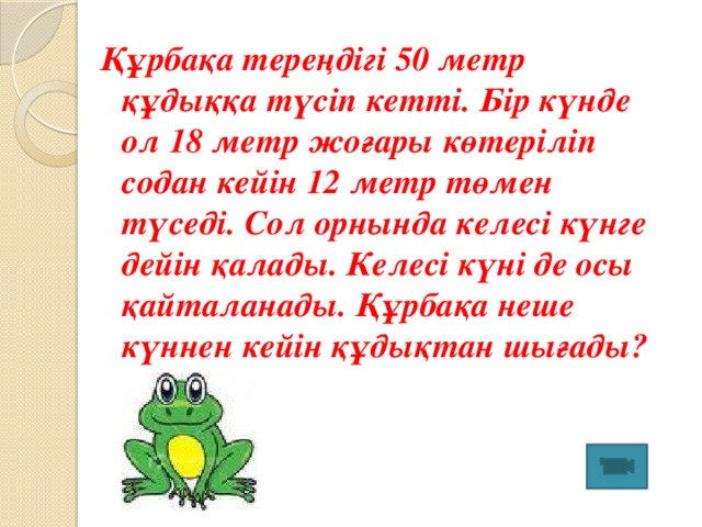 Құрбақа тереңдігі 50 метр құдыққа түсіп кетті. Бір күнде ол 18 метр жоғары көтеріліп содан кейін 12 метр төмен түседі. Сол орнында келесі күнге дейін қалады. Келесі күні де осы қайталанады. Құрбақа неше күннен кейін құдықтан шығады? 7 күнде