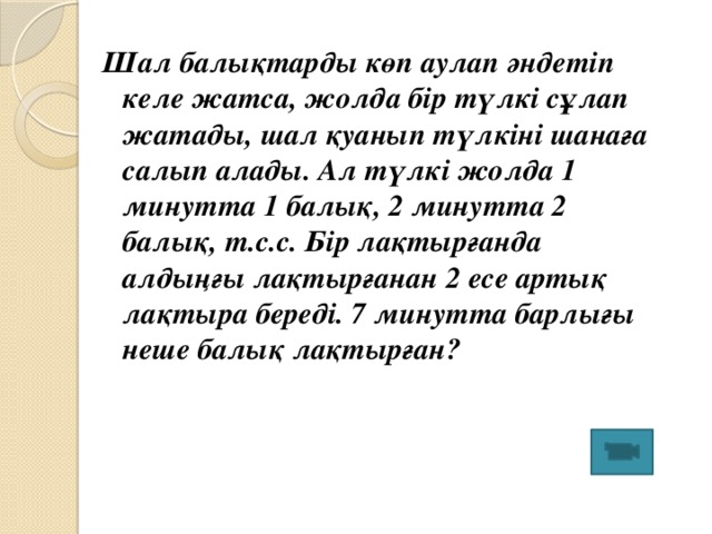 Шал балықтарды көп аулап әндетіп келе жатса, жолда бір түлкі сұлап жатады, шал қуанып түлкіні шанаға салып алады. Ал түлкі жолда 1 минутта 1 балық, 2 минутта 2 балық, т.с.с. Бір лақтырғанда алдыңғы лақтырғанан 2 есе артық лақтыра береді. 7 минутта барлығы неше балық лақтырған?