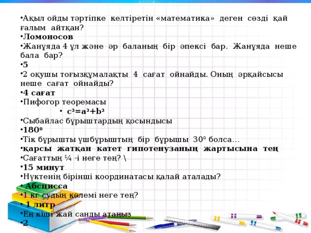 Ақыл ойды тәртіпке  келтіретін «математика»  деген  сөзді  қай  ғалым  айтқан?  Ломоносов Жанұяда 4 ұл және  әр  баланың  бір  әпексі  бар.  Жанұяда  неше  бала  бар? 5 2 оқушы тоғызқұмалақты  4  сағат  ойнайды. Оның  әрқайсысы  неше  сағат  ойнайды? 4 сағат Пифогор теоремасы с 2 =a 2 +b 2 с 2 =a 2 +b 2 с 2 =a 2 +b 2 с 2 =a 2 +b 2 Сыбайлас бұрыштардың қосындысы 180 0 Тік бұрышты үшбұрыштың  бір  бұрышы  30 0 болса… қарсы  жатқан  катет  гипотенузаның  жартысына  тең Сағаттың ¼ -і неге тең? \ 15 минут Нүктенің бірінші координатасы қалай аталады?   Абсцисса 1 кг судың көлемі неге тең?   1 литр Ең кіші жай санды атаңыз  2