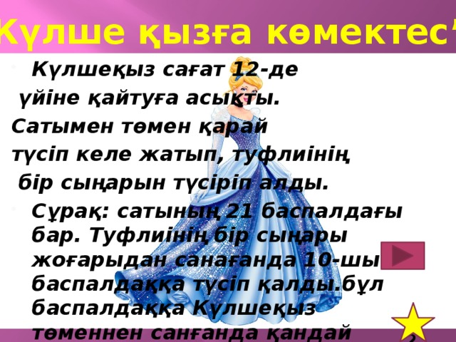 “ Күлше қызға көмектес” Күлшеқыз сағат 12-де  үйіне қайтуға асықты. Сатымен төмен қарай түсіп келе жатып, туфлиінің  бір сыңарын түсіріп алды. Сұрақ: сатының 21 баспалдағы бар. Туфлиінің бір сыңары жоғарыдан санағанда 10-шы баспалдаққа түсіп қалды.бұл баспалдаққа Күлшеқыз төменнен санғанда қандай нөмір береді? 12