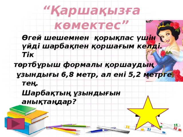 “ Қаршақызға көмектес” Өгей шешемнен қорықпас үшін үйді шарбақпен қоршағым келді. Тік төртбұрыш формалы қоршаудың  ұзындығы 6,8 метр, ал ені 5,2 метрге тең. Шарбақтың ұзындығын анықтаңдар? 24 м