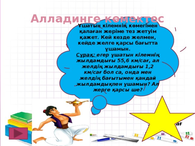 Алладинге көмектес Ұшатын кілемнің көмегімен қалаған жеріме тез жетуім қажет. Кей кезде желмен, кейде желге қарсы бағытта ұшамын. Сұрақ: егер ұшатын кілемнің жылдамдығы 55,6 км/сағ, ал желдің жылдамдығы 1,2 км/сағ бол са, онда мен желдің бағытымен қандай жылдамдықпен ұшамын? Ал жерге қарсы ше? 56,8 км/сағ 54,4 км/сағ