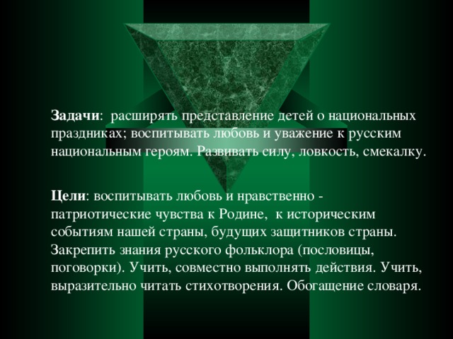 Задачи : расширять представление детей о национальных праздниках; воспитывать любовь и уважение к русским национальным героям. Развивать силу, ловкость, смекалку. Цели : воспитывать любовь и нравственно - патриотические чувства к Родине, к историческим событиям нашей страны, будущих защитников страны. Закрепить знания русского фольклора (пословицы, поговорки). Учить, совместно выполнять действия. Учить, выразительно читать стихотворения. Обогащение словаря.