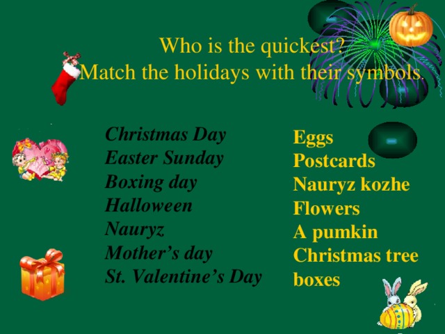 Who is the quickest? Match the holidays with their symbols . Eggs Postcards Nauryz kozhe Flowers A pumkin Christmas tree boxes Christmas Day Easter Sunday Boxing day Halloween Nauryz Mother’s day St. Valentine’s Day