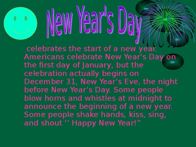 celebrates the start of a new year. Americans celebrate New Year’s Day on the first day of January, but the celebration actually begins on December 31, New Year’s Eve, the night before New Year’s Day. Some people blow horns and whistles at midnight to announce the beginning of a new year. Some people shake hands, kiss, sing, and shout ‘’ Happy New Year!”