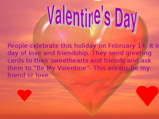 People celebrate this holiday on February 14. It is day of love and friendship. They send greeting cards to their sweethearts and friends and ask them to “Be My Valentine”. This means be my friend or love.