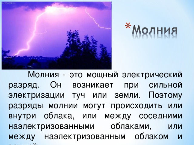 Молния - это мощный электрический разряд. Он возникает при сильной электризации туч или земли. Поэтому разряды молнии могут происходить или внутри облака, или между соседними наэлектризованными облаками, или между наэлектризованным облаком и землей.