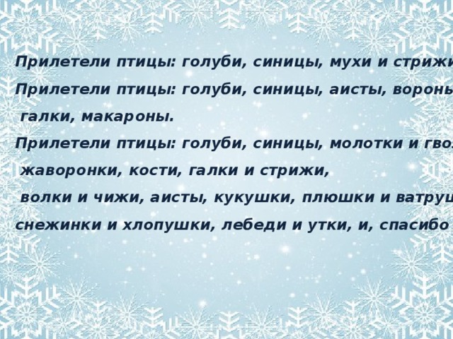 Прилетели птицы: голуби, синицы, мухи и стрижи. Прилетели птицы: голуби, синицы, аисты, вороны,  галки, макароны. Прилетели птицы: голуби, синицы, молотки и гвозди,  жаворонки, кости, галки и стрижи,  волки и чижи, аисты, кукушки, плюшки и ватрушки, снежинки и хлопушки, лебеди и утки, и, спасибо шутке!