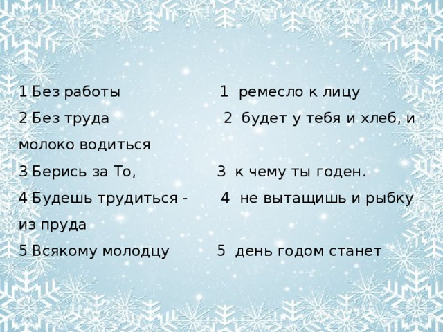 1 Без работы 1 ремесло к лицу 2 Без труда 2 будет у тебя и хлеб, и молоко водиться 3 Берись за То, 3 к чему ты годен. 4 Будешь трудиться - 4 не вытащишь и рыбку из пруда 5 Всякому молодцу 5 день годом станет