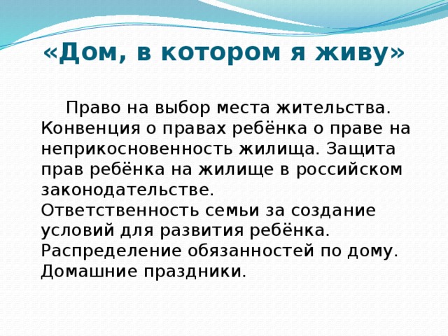 «Дом, в котором я живу»  Право на выбор места жительства. Конвенция о правах ребёнка о праве на неприкосновенность жилища. Защита прав ребёнка на жилище в российском законодательстве.  Ответственность семьи за создание условий для развития ребёнка. Распределение обязанностей по дому. Домашние праздники.