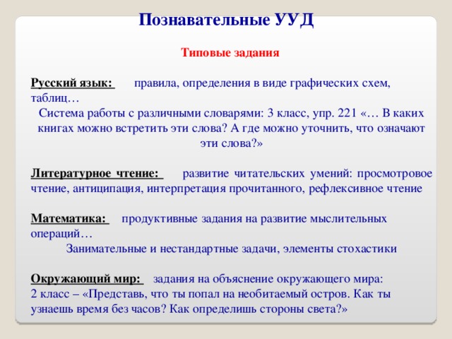 Познавательные УУД Типовые задания  Русский язык:  правила, определения в виде графических схем, таблиц… Система работы с различными словарями: 3 класс, упр. 221 «… В каких книгах можно встретить эти слова? А где можно уточнить, что означают эти слова?» Литературное чтение:  развитие читательских умений: просмотровое чтение, антиципация, интерпретация прочитанного, рефлексивное чтение Математика:  продуктивные задания на развитие мыслительных операций… Занимательные и нестандартные задачи, элементы стохастики  Окружающий мир:  задания на объяснение окружающего мира: 2 класс – «Представь, что ты попал на необитаемый остров. Как ты узнаешь время без часов? Как определишь стороны света?»