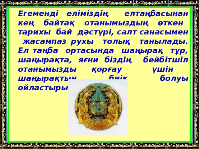 Егеменді еліміздің елтаңбасынан кең байтақ отанымыздың өткен тарихы бай дәстүрі, салт санасымен жасампаз рухы толық танылады. Ел таңба ортасында шаңырақ тұр, шаңырақта, яғни біздің бейбітшіл отанымызды қорғау үшін шаңырақтың биік болуы ойластырылған.