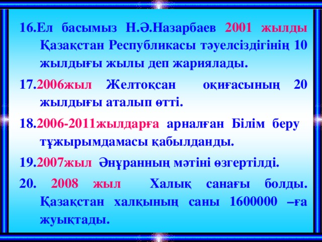 16.Ел басымыз Н.Ә.Назарбаев 2001 жылды Қазақстан Республикасы тәуелсіздігінің 10 жылдығы жылы деп жариялады. 17. 2006жыл Желтоқсан оқиғасының 20 жылдығы аталып өтті. 18. 2006-2011жылдарға арналған Білім беру тұжырымдамасы қабылданды. 19. 2007жыл Әнұранның мәтіні өзгертілді. 20. 2008 жыл Халық санағы болды. Қазақстан халқының саны 1600000 –ға жуықтады.