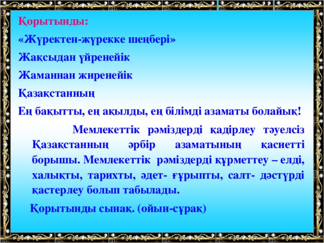 Қорытынды:   «Жүректен-жүрекке шеңбері»  Жақсыдан үйренейік  Жаманнан жиренейік  Қазақстанның  Ең бақытты, ең ақылды, ең білімді азаматы болайық!  Мемлекеттік рәміздерді қадірлеу тәуелсіз Қазақстанның әрбір азаматының қасиетті борышы. Мемлекеттік рәміздерді құрметтеу – елді, халықты, тарихты, әдет- ғұрыпты, салт- дәстүрді қастерлеу болып табылады.  Қорытынды сынақ. (ойын-сұрақ)