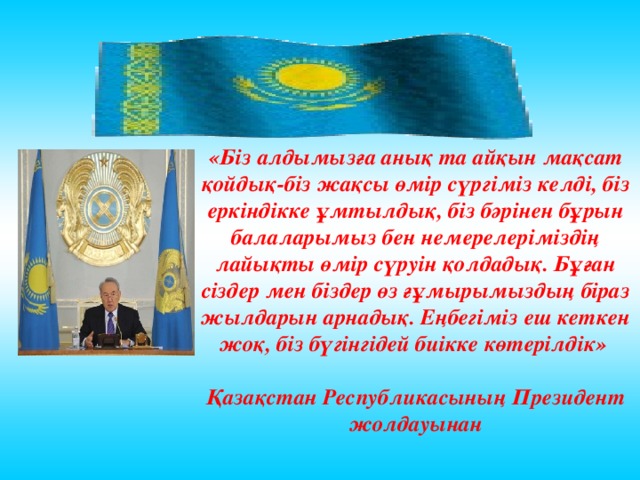 «Біз алдымызға анық та айқын мақсат қойдық-біз жақсы өмір сүргіміз келді, біз еркіндікке ұмтылдық, біз бәрінен бұрын балаларымыз бен немерелеріміздің лайықты өмір сүруін қолдадық. Бұған сіздер мен біздер өз ғұмырымыздың біраз жылдарын арнадық. Еңбегіміз еш кеткен жоқ, біз бүгінгідей биікке көтерілдік»  Қазақстан Республикасының Президен т жолдауынан