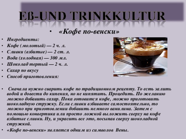 «Кофе по-венски» Ингредиенты: Кофе (молотый) — 2 ч. л. Сливки (взбитые) — 2 ст. л. Вода (холодная) — 300 мл. Шоколад тертый — 2 ч. л. Сахар по вкусу Способ приготовления:   Сначала нужно сварить кофе по традиционном рецепту. То есть залить водой и довести до кипения, но не кипятить. Процедить. По желанию можно добавить сахар. Пока готовится кофе, можно приготовить шоколадную стружку. Если сливки взбиваете самостоятельно, то можно при приготовлении добавить немного ванилина. Затем с помощью конвертика или просто ложкой выложить сверху на кофе взбитые сливки. Ну, и украсить все это, посыпав сверху шоколадной стружкой. «Кофе по-венски» является одним из символов Вены.