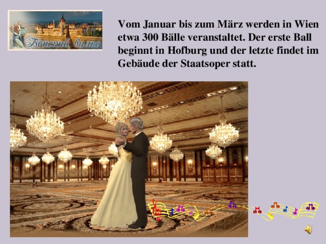 Vom Januar bis zum März werden in Wien etwa 300 Bälle veranstaltet. Der erste Ball beginnt in Hofburg und der letzte findet im Gebäude der Staatsoper statt.