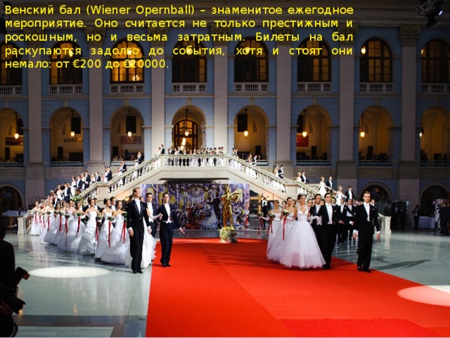 Венский бал (Wiener Opernball) – знаменитое ежегодное мероприятие. Оно считается не только престижным и роскошным, но и весьма затратным. Билеты на бал раскупаются задолго до события, хотя и стоят они немало: от €200 до €20000.  