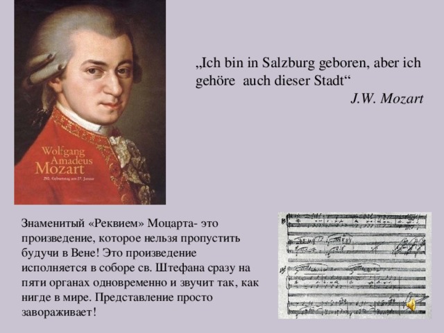 „ Ich bin in Salzburg geboren, aber ich gehöre auch dieser Stadt“  J.W. Mozart  Знаменитый «Реквием» Моцарта- это произведение, которое нельзя пропустить будучи в Вене! Это произведение исполняется в соборе св. Штефана сразу на пяти органах одновременно и звучит так, как нигде в мире. Представление просто завораживает!