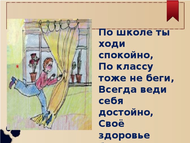 По школе ты ходи спокойно, По классу тоже не беги, Всегда веди себя достойно, Своё здоровье береги!