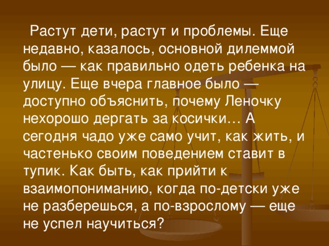    Растут дети, растут и проблемы. Еще недавно, казалось, основной дилеммой было — как правильно одеть ребенка на улицу. Еще вчера главное было — доступно объяснить, почему Леночку нехорошо дергать за косички… А сегодня чадо уже само учит, как жить, и частенько своим поведением ставит в тупик. Как быть, как прийти к взаимопониманию, когда по-детски уже не разберешься, а по-взрослому — еще не успел научиться?