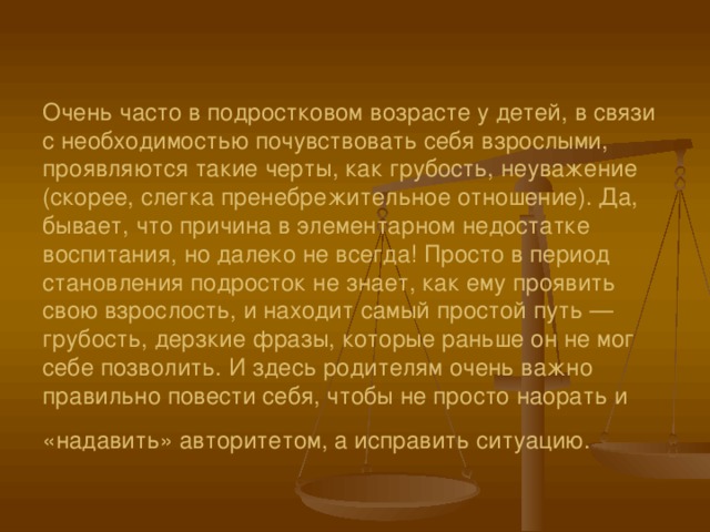         Очень часто в подростковом возрасте у детей, в связи с необходимостью почувствовать себя взрослыми, проявляются такие черты, как грубость, неуважение (скорее, слегка пренебрежительное отношение). Да, бывает, что причина в элементарном недостатке воспитания, но далеко не всегда! Просто в период становления подросток не знает, как ему проявить свою взрослость, и находит самый простой путь — грубость, дерзкие фразы, которые раньше он не мог себе позволить. И здесь родителям очень важно правильно повести себя, чтобы не просто наорать и «надавить» авторитетом, а исправить ситуацию.