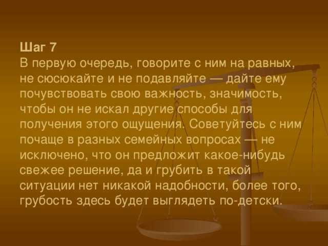 Шаг 7  В первую очередь, говорите с ним на равных, не сюсюкайте и не подавляйте — дайте ему почувствовать свою важность, значимость, чтобы он не искал другие способы для получения этого ощущения. Советуйтесь с ним почаще в разных семейных вопросах — не исключено, что он предложит какое-нибудь свежее решение, да и грубить в такой ситуации нет никакой надобности, более того, грубость здесь будет выглядеть по-детски. 