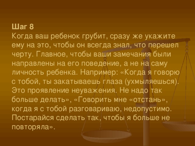 Шаг 8  Когда ваш ребенок грубит, сразу же укажите ему на это, чтобы он всегда знал, что перешел черту. Главное, чтобы ваши замечания были направлены на его поведение, а не на саму личность ребенка. Например: «Когда я говорю с тобой, ты закатываешь глаза (ухмыляешься). Это проявление неуважения. Не надо так больше делать», «Говорить мне «отстань», когда я с тобой разговариваю, недопустимо. Постарайся сделать так, чтобы я больше не повторяла».