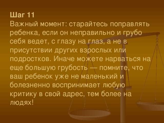 Шаг 11  Важный момент: старайтесь поправлять ребенка, если он неправильно и грубо себя ведет, с глазу на глаз, а не в присутствии других взрослых или подростков. Иначе можете нарваться на еще большую грубость — помните, что ваш ребенок уже не маленький и болезненно воспринимает любую критику в свой адрес, тем более на людях!