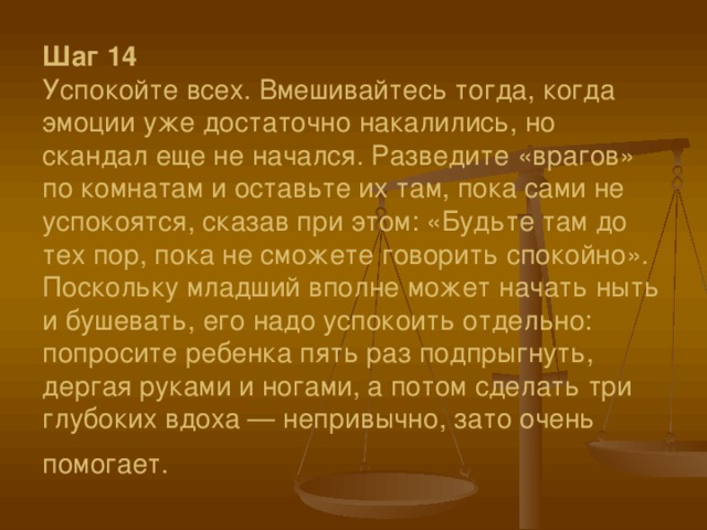 Шаг 14  Успокойте всех. Вмешивайтесь тогда, когда эмоции уже достаточно накалились, но скандал еще не начался. Разведите «врагов» по комнатам и оставьте их там, пока сами не успокоятся, сказав при этом: «Будьте там до тех пор, пока не сможете говорить спокойно». Поскольку младший вполне может начать ныть и бушевать, его надо успокоить отдельно: попросите ребенка пять раз подпрыгнуть, дергая руками и ногами, а потом сделать три глубоких вдоха — непривычно, зато очень помогает.