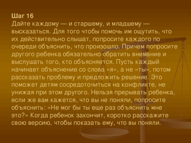 Шаг 16  Дайте каждому — и старшему, и младшему — высказаться. Для того чтобы помочь им ощутить, что их действительно слышат, попросите каждого по очереди объяснить, что произошло. Причем попросите другого ребенка обязательно обратить внимание и выслушать того, кто объясняется. Пусть каждый начинает объяснение со слова «я», а не «ты», потом рассказать проблему и предложить решение. Это поможет детям сосредоточиться на конфликте, не унижая при этом другого. Нельзя прерывать ребенка, если же вам кажется, что вы не поняли, попросите объяснить: «Не мог бы ты еще раз объяснить мне это?» Когда ребенок закончит, коротко расскажите свою версию, чтобы показать ему, что вы поняли.