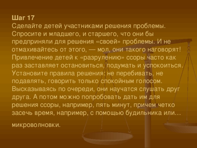 Шаг 17  Сделайте детей участниками решения проблемы. Спросите и младшего, и старшего, что они бы предприняли для решения «своей» проблемы. И не отмахивайтесь от этого, — мол, они такого наговорят! Привлечение детей к «разрулению» ссоры часто как раз заставляет остановиться, подумать и успокоиться. Установите правила решения: не перебивать, не подавлять, говорить только спокойным голосом. Высказываясь по очереди, они научатся слушать друг друга. А потом можно попробовать дать им для решения ссоры, например, пять минут, причем четко засечь время, например, с помощью будильника или… микроволновки.