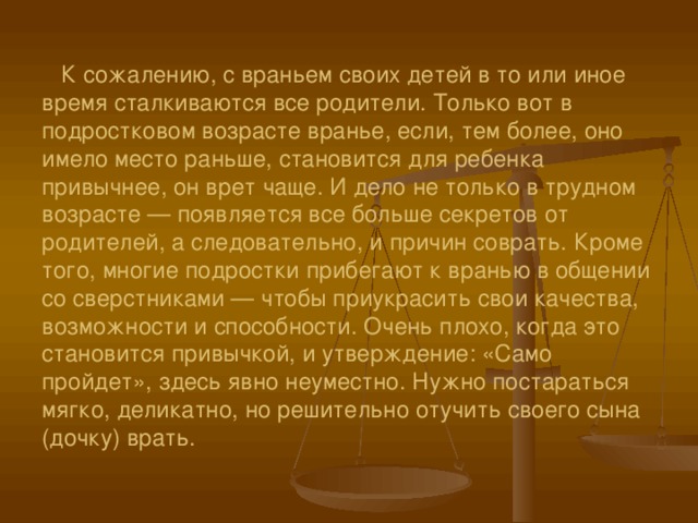    К сожалению, с враньем своих детей в то или иное время сталкиваются все родители. Только вот в подростковом возрасте вранье, если, тем более, оно имело место раньше, становится для ребенка привычнее, он врет чаще. И дело не только в трудном возрасте — появляется все больше секретов от родителей, а следовательно, и причин соврать. Кроме того, многие подростки прибегают к вранью в общении со сверстниками — чтобы приукрасить свои качества, возможности и способности. Очень плохо, когда это становится привычкой, и утверждение: «Само пройдет», здесь явно неуместно. Нужно постараться мягко, деликатно, но решительно отучить своего сына (дочку) врать.