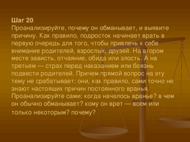 Шаг 20  Проанализируйте, почему он обманывает, и выявите причину. Как правило, подросток начинает врать в первую очередь для того, чтобы привлечь к себе внимание родителей, взрослых, друзей. На втором месте зависть, отчаяние, обида или злость. А на третьем — страх перед наказанием или боязнь подвести родителей. Причем прямой вопрос на эту тему не срабатывает: они, как правило, сами точно не знают настоящих причин постоянного вранья. Проанализируйте сами: когда началось вранье? в чем он обычно обманывает? кому он врет — всем или только некоторым? почему?