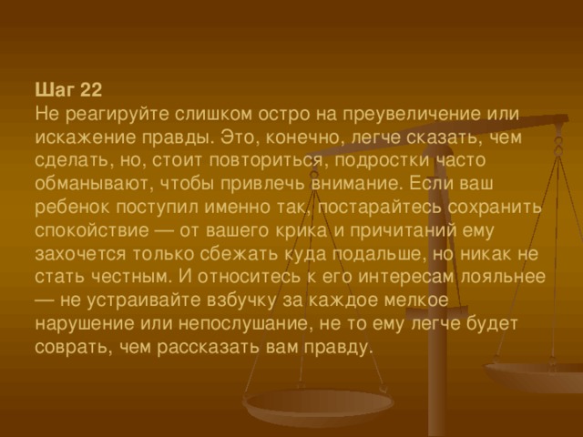 Шаг 22  Не реагируйте слишком остро на преувеличение или искажение правды. Это, конечно, легче сказать, чем сделать, но, стоит повториться, подростки часто обманывают, чтобы привлечь внимание. Если ваш ребенок поступил именно так, постарайтесь сохранить спокойствие — от вашего крика и причитаний ему захочется только сбежать куда подальше, но никак не стать честным. И относитесь к его интересам лояльнее — не устраивайте взбучку за каждое мелкое нарушение или непослушание, не то ему легче будет соврать, чем рассказать вам правду.