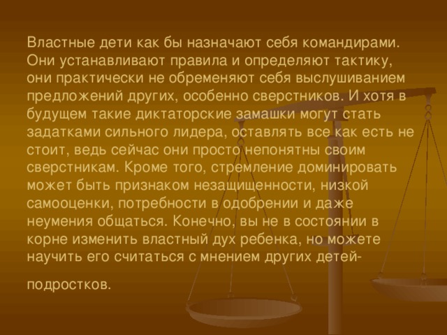      Властные дети как бы назначают себя командирами. Они устанавливают правила и определяют тактику, они практически не обременяют себя выслушиванием предложений других, особенно сверстников. И хотя в будущем такие диктаторские замашки могут стать задатками сильного лидера, оставлять все как есть не стоит, ведь сейчас они просто непонятны своим сверстникам. Кроме того, стремление доминировать может быть признаком незащищенности, низкой самооценки, потребности в одобрении и даже неумения общаться. Конечно, вы не в состоянии в корне изменить властный дух ребенка, но можете научить его считаться с мнением других детей-подростков.