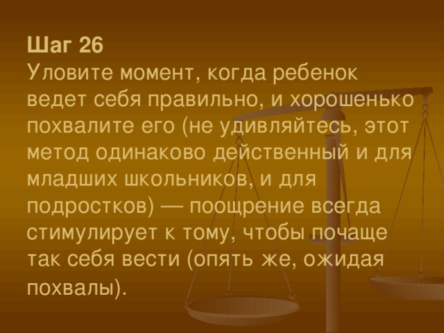 Шаг 26  Уловите момент, когда ребенок ведет себя правильно, и хорошенько похвалите его (не удивляйтесь, этот метод одинаково действенный и для младших школьников, и для подростков) — поощрение всегда стимулирует к тому, чтобы почаще так себя вести (опять же, ожидая похвалы). 