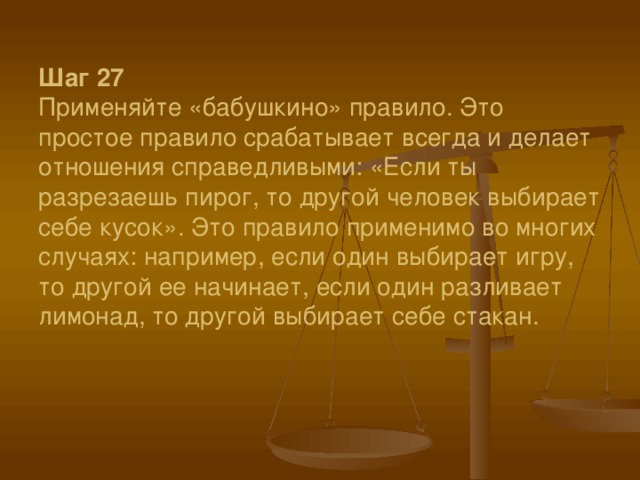 Шаг 27  Применяйте «бабушкино» правило. Это простое правило срабатывает всегда и делает отношения справедливыми: «Если ты разрезаешь пирог, то другой человек выбирает себе кусок». Это правило применимо во многих случаях: например, если один выбирает игру, то другой ее начинает, если один разливает лимонад, то другой выбирает себе стакан.