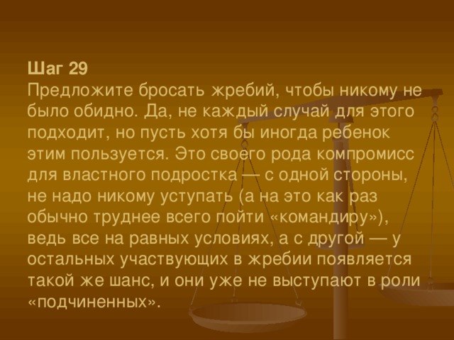 Шаг 29  Предложите бросать жребий, чтобы никому не было обидно. Да, не каждый случай для этого подходит, но пусть хотя бы иногда ребенок этим пользуется. Это своего рода компромисс для властного подростка — с одной стороны, не надо никому уступать (а на это как раз обычно труднее всего пойти «командиру»), ведь все на равных условиях, а с другой — у остальных участвующих в жребии появляется такой же шанс, и они уже не выступают в роли «подчиненных».