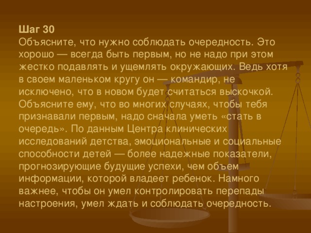 Шаг 30  Объясните, что нужно соблюдать очередность. Это хорошо — всегда быть первым, но не надо при этом жестко подавлять и ущемлять окружающих. Ведь хотя в своем маленьком кругу он — командир, не исключено, что в новом будет считаться выскочкой. Объясните ему, что во многих случаях, чтобы тебя признавали первым, надо сначала уметь «стать в очередь». По данным Центра клинических исследований детства, эмоциональные и социальные способности детей — более надежные показатели, прогнозирующие будущие успехи, чем объем информации, которой владеет ребенок. Намного важнее, чтобы он умел контролировать перепады настроения, умел ждать и соблюдать очередность. 